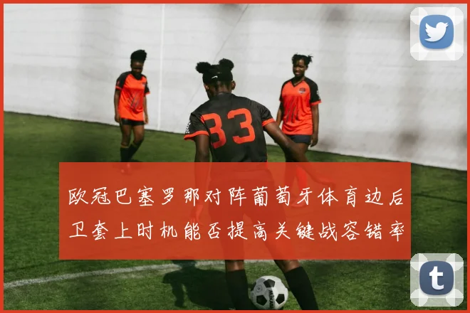 欧冠巴塞罗那对阵葡萄牙体育边后卫套上时机能否提高关键战容错率