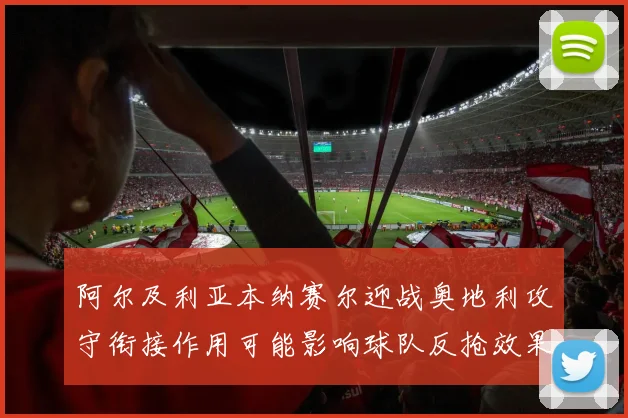 阿尔及利亚本纳赛尔迎战奥地利攻守衔接作用可能影响球队反抢效果