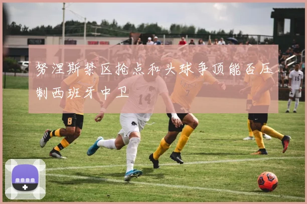 努涅斯禁区抢点和头球争顶能否压制西班牙中卫
