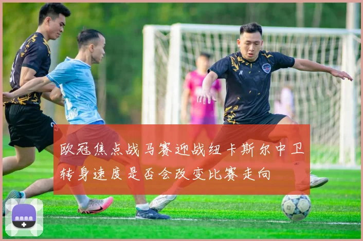 欧冠焦点战马赛迎战纽卡斯尔中卫转身速度是否会改变比赛走向