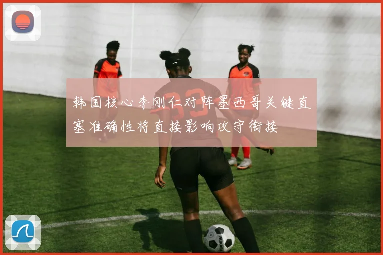 韩国核心李刚仁对阵墨西哥关键直塞准确性将直接影响攻守衔接