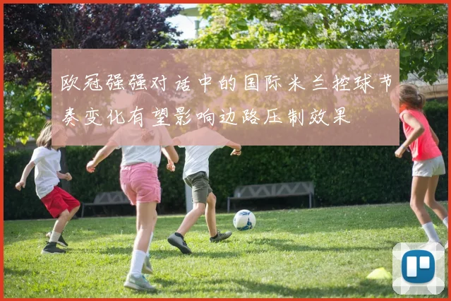 欧冠强强对话中的国际米兰控球节奏变化有望影响边路压制效果