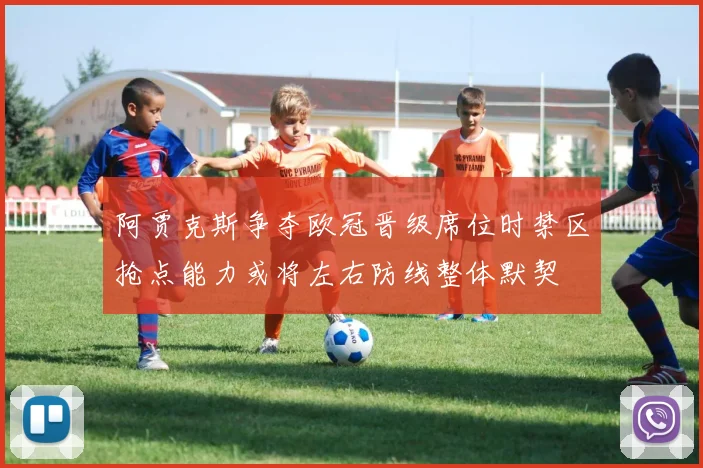 阿贾克斯争夺欧冠晋级席位时禁区抢点能力或将左右防线整体默契