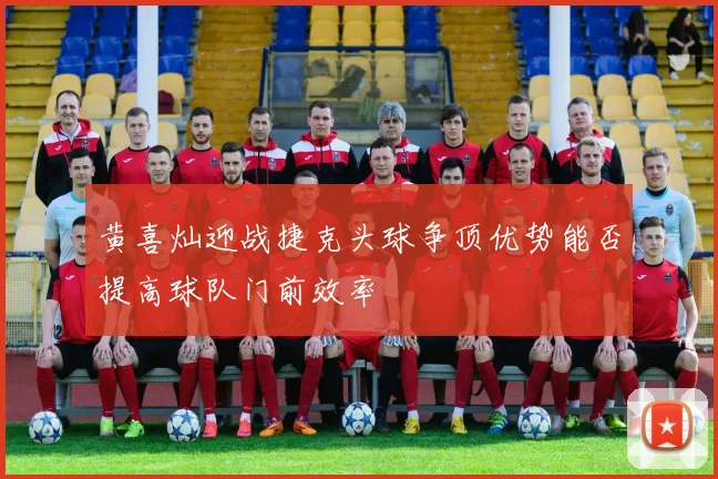 黄喜灿迎战捷克头球争顶优势能否提高球队门前效率