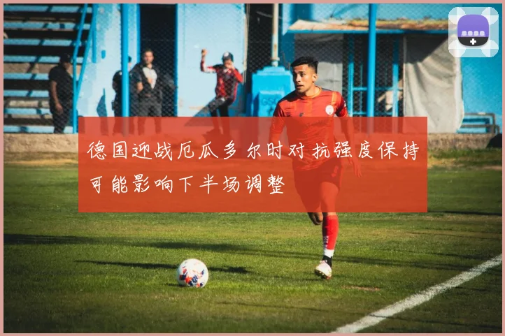 德国迎战厄瓜多尔时对抗强度保持可能影响下半场调整