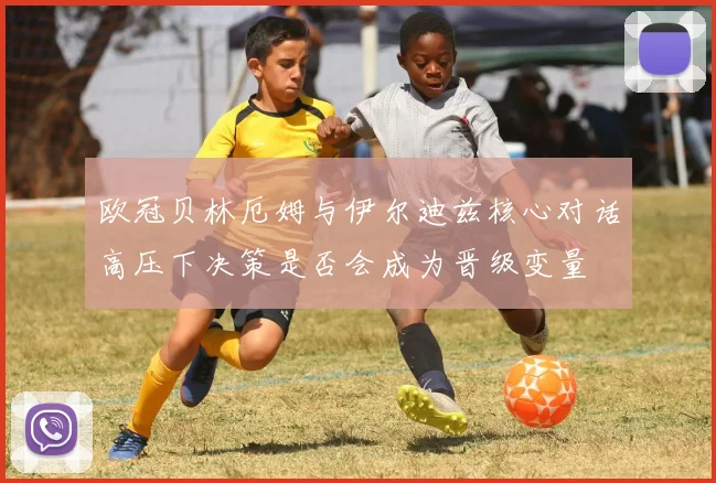 欧冠贝林厄姆与伊尔迪兹核心对话高压下决策是否会成为晋级变量
