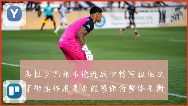 乌拉圭巴尔韦德迎战沙特阿拉伯攻守衔接作用是否能够保持整体平衡