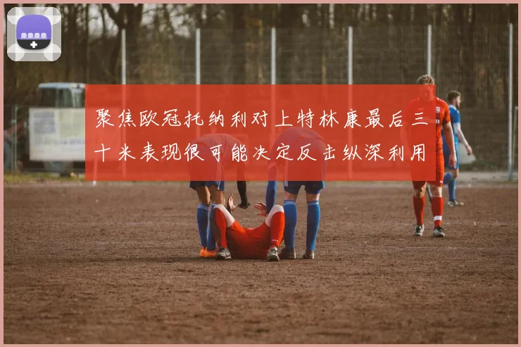 聚焦欧冠托纳利对上特林康最后三十米表现很可能决定反击纵深利用