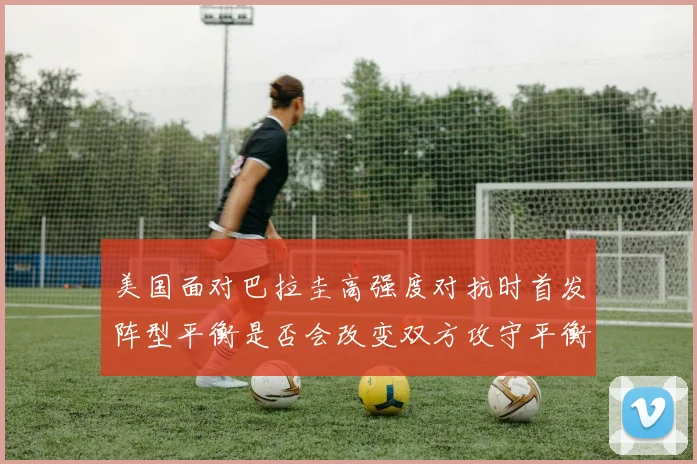 美国面对巴拉圭高强度对抗时首发阵型平衡是否会改变双方攻守平衡