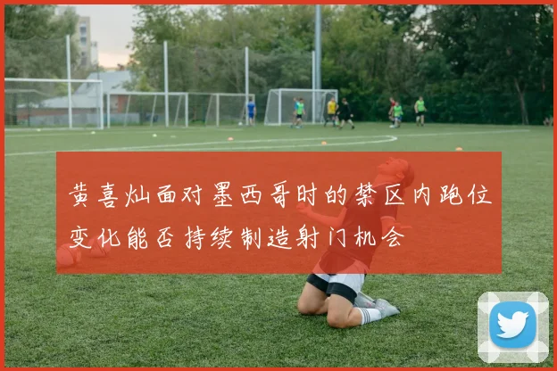黄喜灿面对墨西哥时的禁区内跑位变化能否持续制造射门机会
