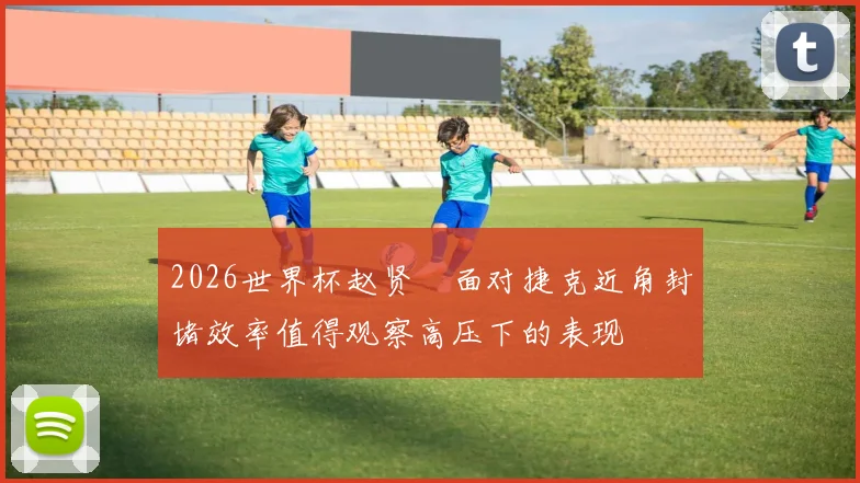 2026世界杯赵贤祐面对捷克近角封堵效率值得观察高压下的表现