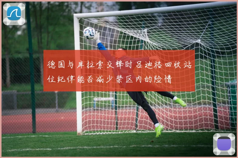 德国与库拉索交锋时吕迪格回收站位纪律能否减少禁区内的险情