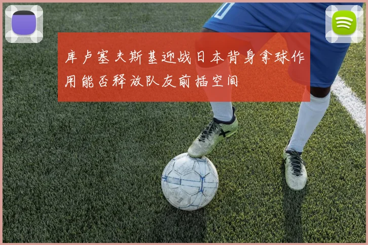 库卢塞夫斯基迎战日本背身拿球作用能否释放队友前插空间