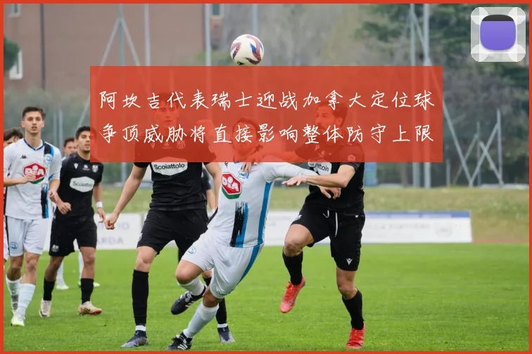 阿坎吉代表瑞士迎战加拿大定位球争顶威胁将直接影响整体防守上限