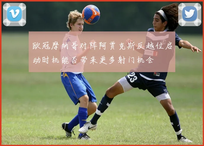 欧冠摩纳哥对阵阿贾克斯反越位启动时机能否带来更多射门机会