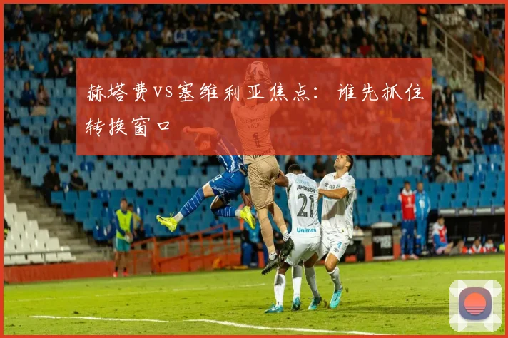 赫塔费vs塞维利亚焦点：谁先抓住转换窗口