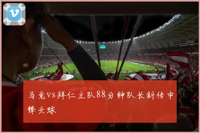 马竞vs拜仁主队88分钟队长斜传中锋头球